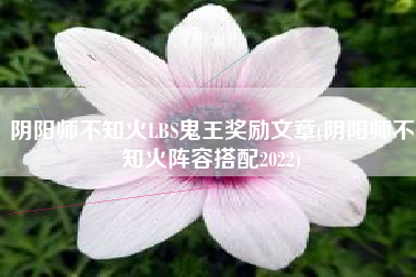 阴阳师不知火LBS鬼王奖励文章(阴阳师不知火阵容搭配2022)