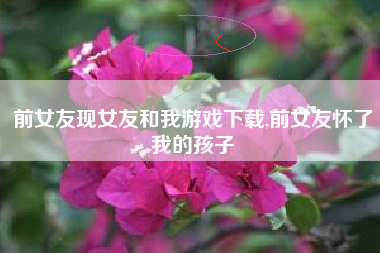 前女友现女友和我游戏下载,前女友怀了我的孩子