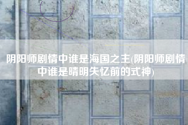 阴阳师剧情中谁是海国之主(阴阳师剧情中谁是晴明失忆前的式神)