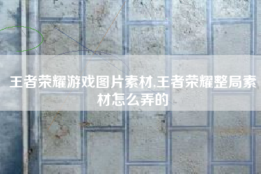 王者荣耀游戏图片素材,王者荣耀整局素材怎么弄的