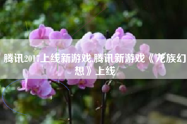 腾讯2017上线新游戏,腾讯新游戏《龙族幻想》上线