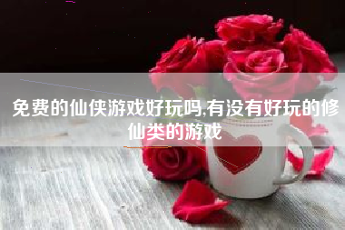 免费的仙侠游戏好玩吗,有没有好玩的修仙类的游戏
