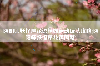 阴阳师妖怪屋花语结缘活动玩法攻略(阴阳师妖怪屋花语图鉴)
