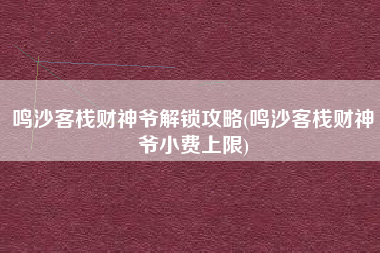 鸣沙客栈财神爷解锁攻略(鸣沙客栈财神爷小费上限)