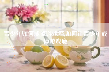 青少年如何戒掉游戏瘾,如何让青少年戒掉游戏瘾