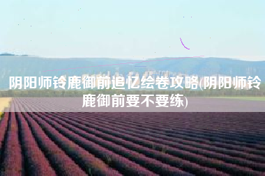阴阳师铃鹿御前追忆绘卷攻略(阴阳师铃鹿御前要不要练)