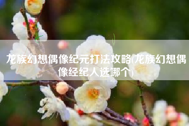 龙族幻想偶像纪元打法攻略(龙族幻想偶像经纪人选哪个)