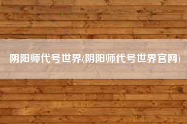 阴阳师代号世界(阴阳师代号世界官网)