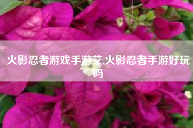 火影忍者游戏手游艾,火影忍者手游好玩吗