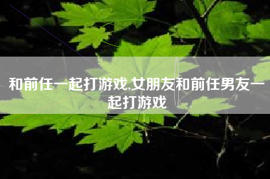 和前任一起打游戏,女朋友和前任男友一起打游戏