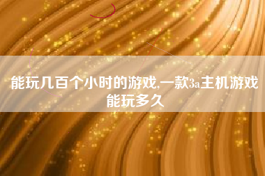 能玩几百个小时的游戏,一款3a主机游戏能玩多久