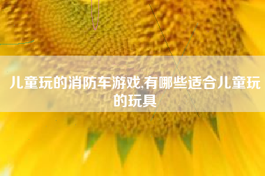 儿童玩的消防车游戏,有哪些适合儿童玩的玩具