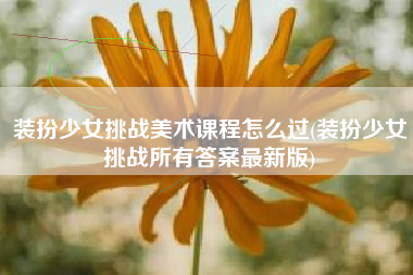 装扮少女挑战美术课程怎么过(装扮少女挑战所有答案最新版)