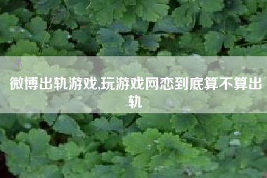 微博出轨游戏,玩游戏网恋到底算不算出轨