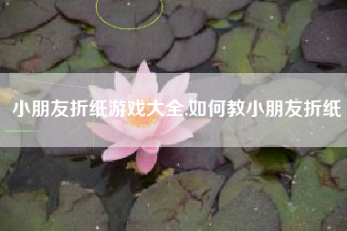 小朋友折纸游戏大全,如何教小朋友折纸