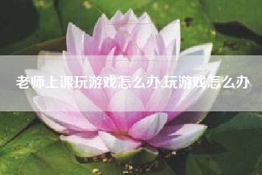 老师上课玩游戏怎么办,玩游戏怎么办
