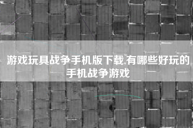 游戏玩具战争手机版下载,有哪些好玩的手机战争游戏