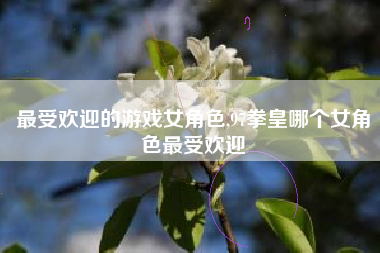 最受欢迎的游戏女角色,97拳皇哪个女角色最受欢迎