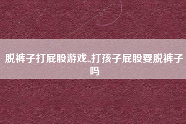 脱裤子打屁股游戏.,打孩子屁股要脱裤子吗