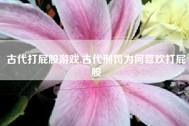 古代打屁股游戏,古代刑罚为何喜欢打屁股