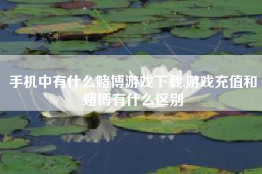 手机中有什么赌博游戏下载,游戏充值和赌博有什么区别