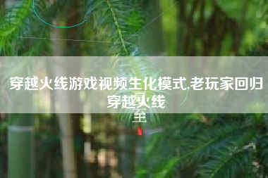 穿越火线游戏视频生化模式,老玩家回归穿越火线