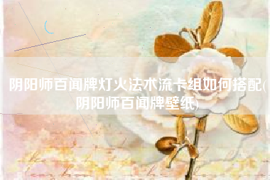 阴阳师百闻牌灯火法术流卡组如何搭配(阴阳师百闻牌壁纸)