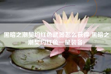 黑暗之潮契约红色武器怎么获得(黑暗之潮契约红色一星装备)