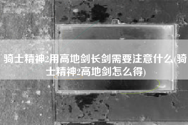 骑士精神2用高地剑长剑需要注意什么(骑士精神2高地剑怎么得)
