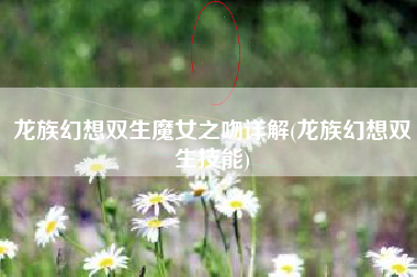 龙族幻想双生魔女之吻详解(龙族幻想双生技能)