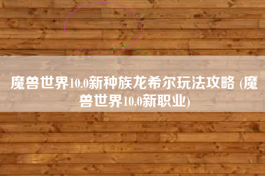 魔兽世界10.0新种族龙希尔玩法攻略 (魔兽世界10.0新职业)