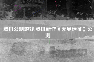 腾讯公测游戏,腾讯新作《无尽远征》公测