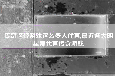 传奇这破游戏这么多人代言,最近各大明星都代言传奇游戏