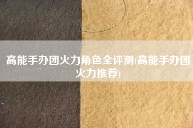 高能手办团火力角色全评测(高能手办团火力推荐)