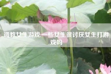 调教女生游戏,一些女生很讨厌女生打游戏吗