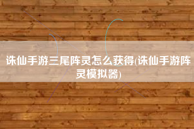 诛仙手游三尾阵灵怎么获得(诛仙手游阵灵模拟器)
