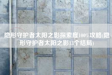 隐形守护者太阳之影探索度100%攻略(隐形守护者太阳之影13个结局)