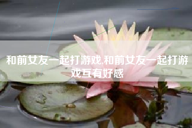 和前女友一起打游戏,和前女友一起打游戏互有好感