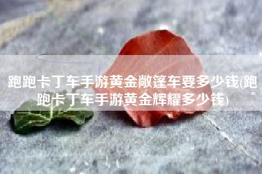 跑跑卡丁车手游黄金敞篷车要多少钱(跑跑卡丁车手游黄金辉耀多少钱)