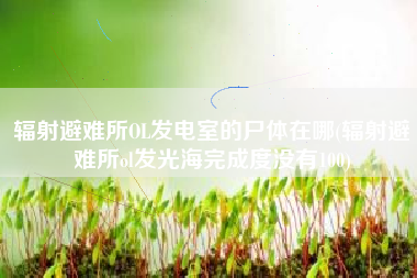 辐射避难所OL发电室的尸体在哪(辐射避难所ol发光海完成度没有100)