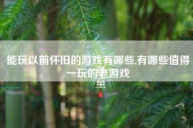 能玩以前怀旧的游戏有哪些,有哪些值得一玩的老游戏