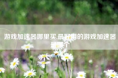游戏加速器哪里买,最好用的游戏加速器是哪个