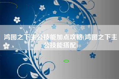 鸿图之下主公技能加点攻略(鸿图之下主公技能搭配)