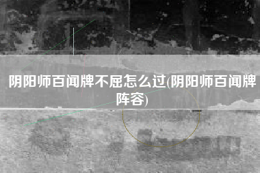 阴阳师百闻牌不屈怎么过(阴阳师百闻牌阵容)