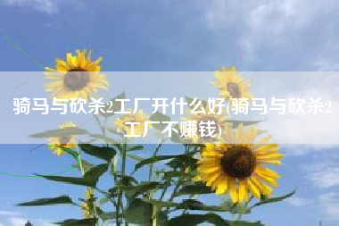 骑马与砍杀2工厂开什么好(骑马与砍杀2工厂不赚钱)