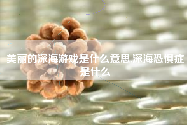 美丽的深海游戏是什么意思,深海恐惧症是什么