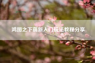 鸿图之下萌新入门玩法教程分享