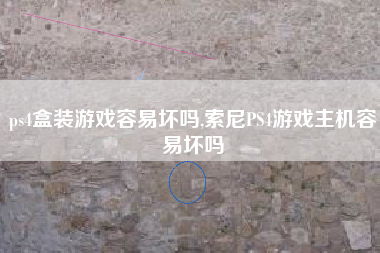ps4盒装游戏容易坏吗,索尼PS4游戏主机容易坏吗