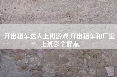 开出租车送人上班游戏,开出租车和厂里上班哪个好点