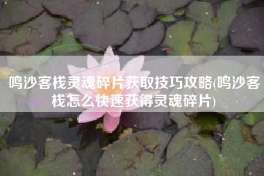 鸣沙客栈灵魂碎片获取技巧攻略(鸣沙客栈怎么快速获得灵魂碎片)